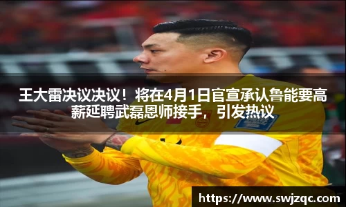 王大雷决议决议！将在4月1日官宣承认鲁能要高薪延聘武磊恩师接手，引发热议